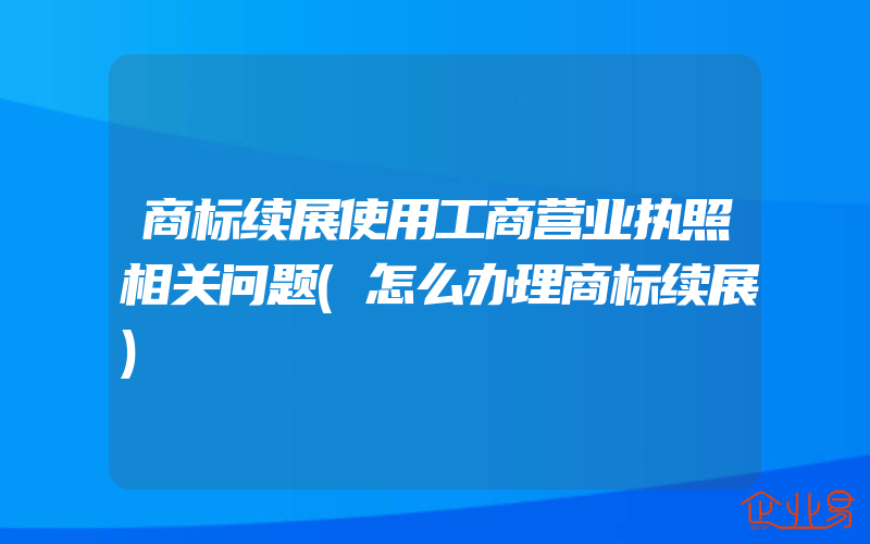 商标续展使用工商营业执照相关问题(怎么办理商标续展)