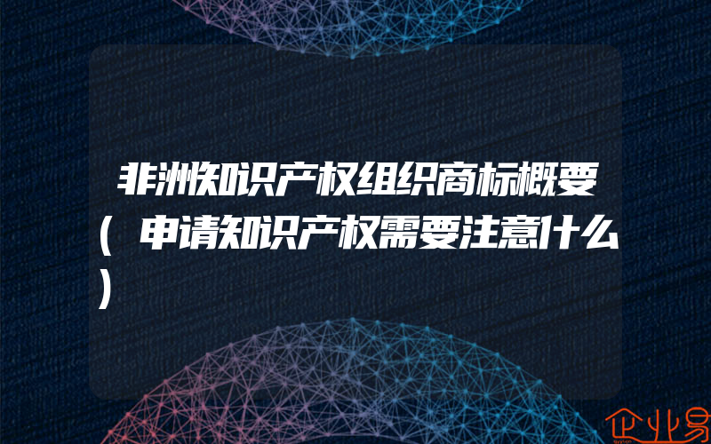 非洲知识产权组织商标概要(申请知识产权需要注意什么)