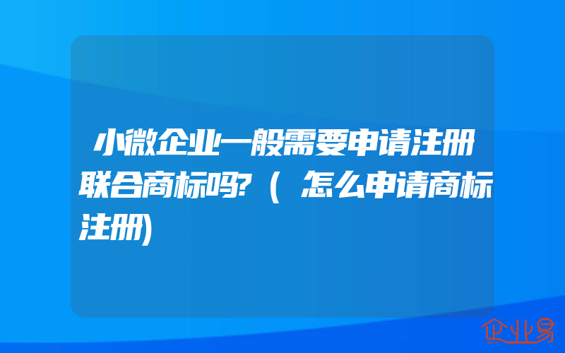 小微企业一般需要申请注册联合商标吗?(怎么申请商标注册)