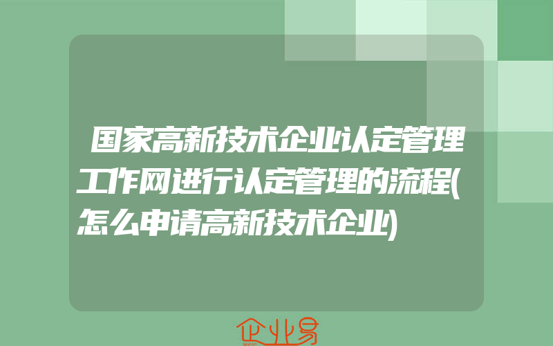 国家高新技术企业认定管理工作网进行认定管理的流程(怎么申请高新技术企业)