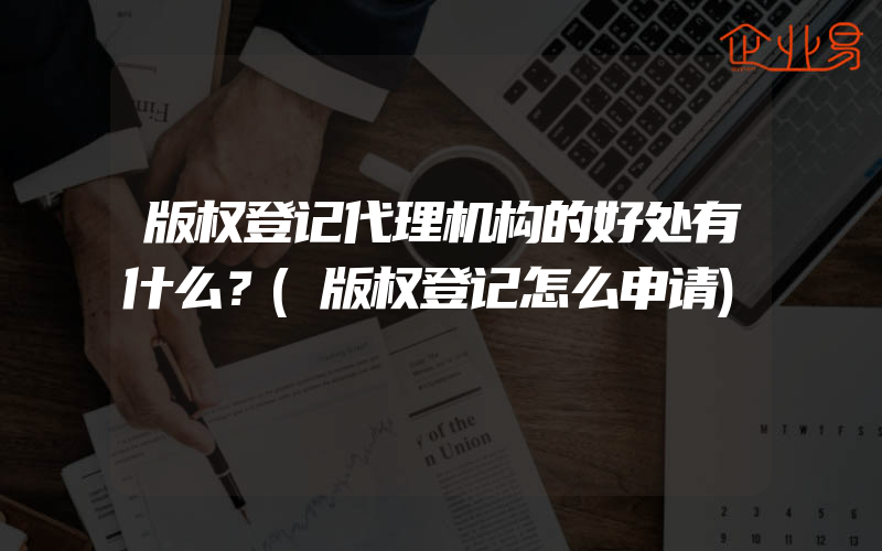 版权登记代理机构的好处有什么？(版权登记怎么申请)