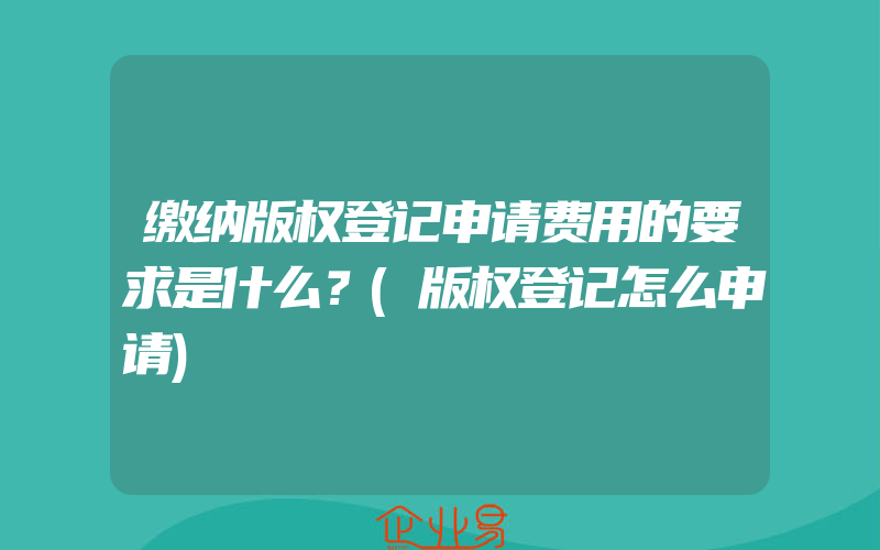 缴纳版权登记申请费用的要求是什么？(版权登记怎么申请)