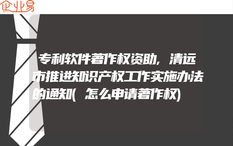 专利软件著作权资助,清远市推进知识产权工作实施办法的通知(怎么申请著作权)