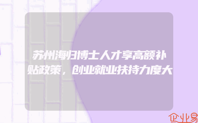 苏州海归博士人才享高额补贴政策，创业就业扶持力度大