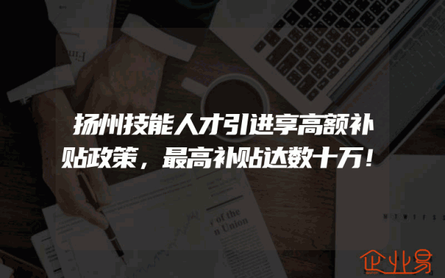 扬州技能人才引进享高额补贴政策，最高补贴达数十万！