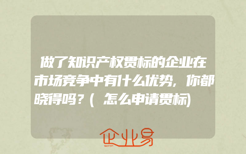 做了知识产权贯标的企业在市场竞争中有什么优势,你都晓得吗？(怎么申请贯标)