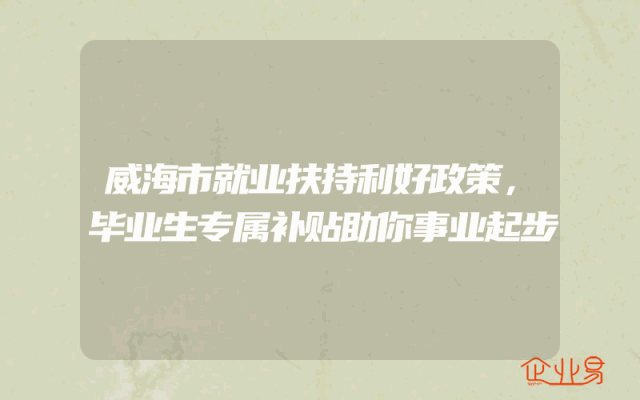 威海市就业扶持利好政策，毕业生专属补贴助你事业起步