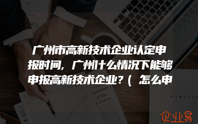 广州市高新技术企业认定申报时间,广州什么情况下能够申报高新技术企业？(怎么申请高新技术企业)