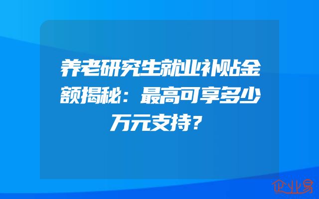 养老研究生就业补贴金额揭秘：最高可享多少万元支持？