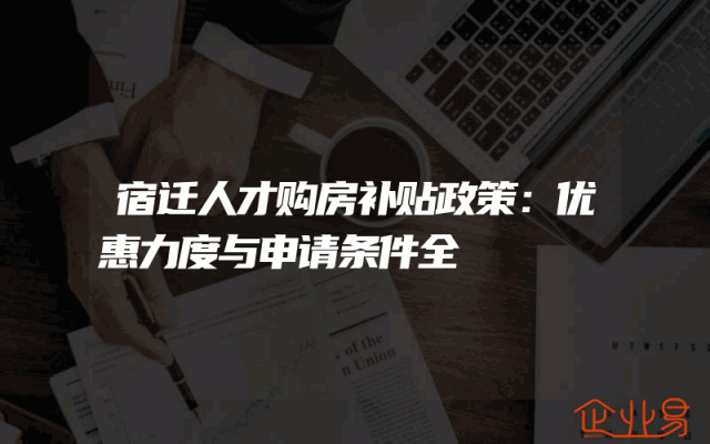 宿迁人才购房补贴政策：优惠力度与申请条件全