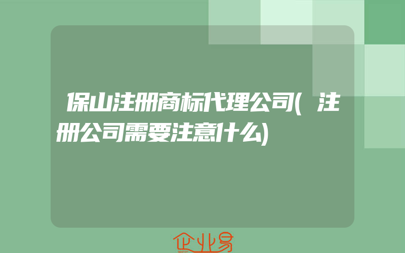 保山注册商标代理公司(注册公司需要注意什么)