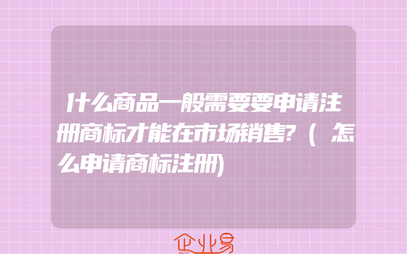 什么商品一般需要要申请注册商标才能在市场销售?(怎么申请商标注册)