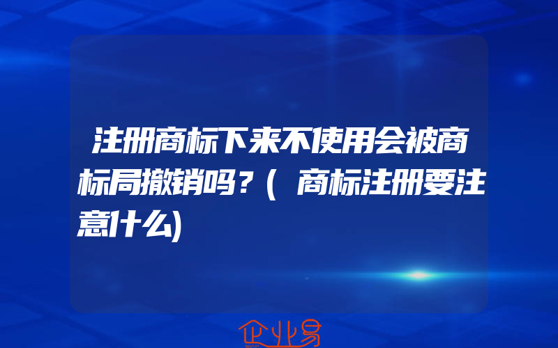 注册商标下来不使用会被商标局撤销吗？(商标注册要注意什么)