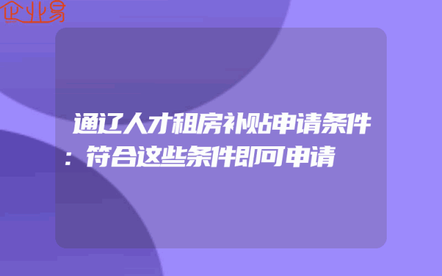通辽人才租房补贴申请条件：符合这些条件即可申请