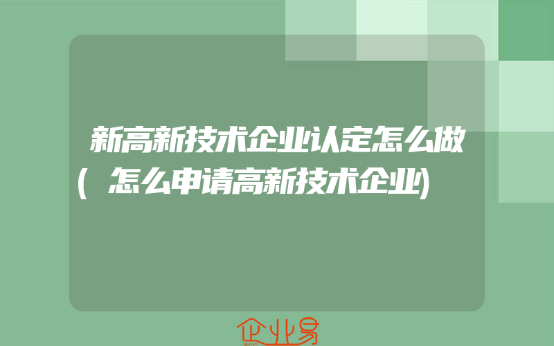 新高新技术企业认定怎么做(怎么申请高新技术企业)