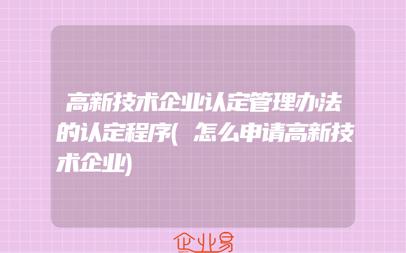 高新技术企业认定管理办法的认定程序(怎么申请高新技术企业)