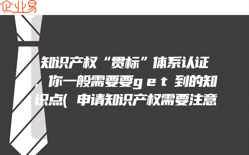 知识产权“贯标”体系认证,你一般需要要get到的知识点(申请知识产权需要注意什么)