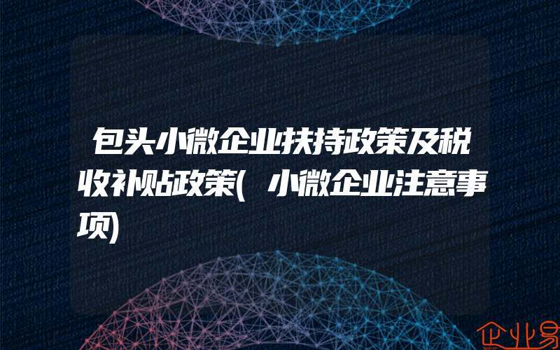 包头小微企业扶持政策及税收补贴政策(小微企业注意事项)