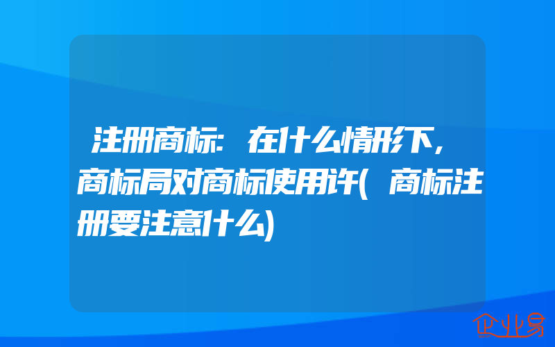 注册商标:在什么情形下,商标局对商标使用许(商标注册要注意什么)