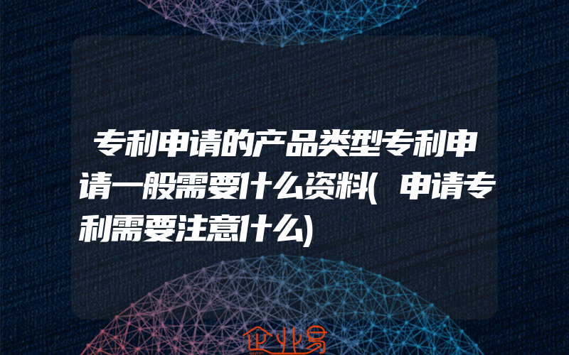 专利申请的产品类型专利申请一般需要什么资料(申请专利需要注意什么)