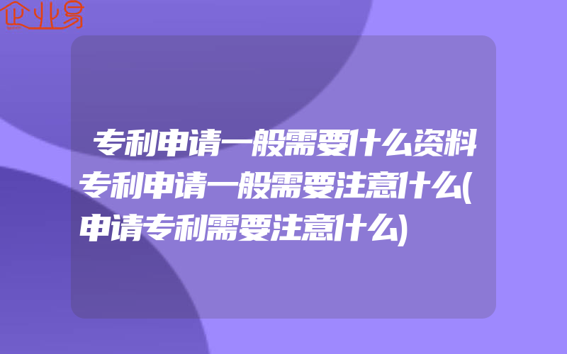 专利申请一般需要什么资料专利申请一般需要注意什么(申请专利需要注意什么)