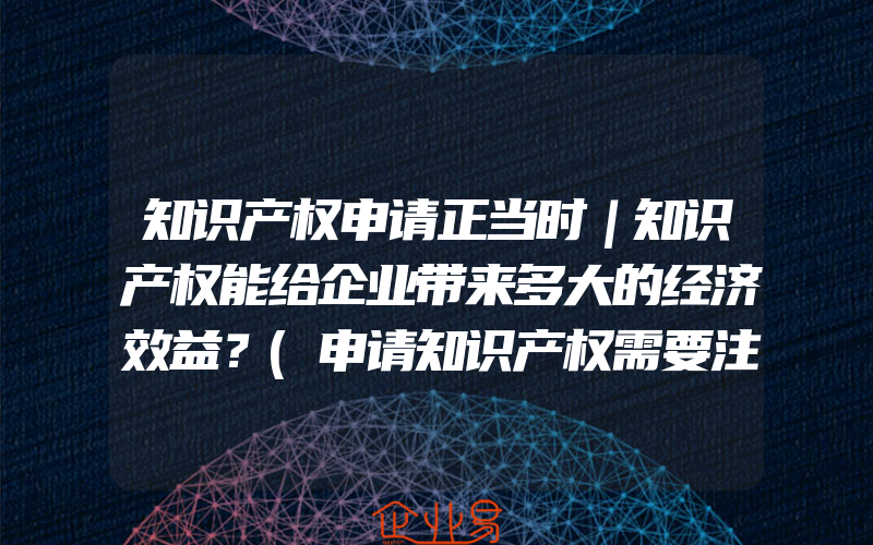 知识产权申请正当时｜知识产权能给企业带来多大的经济效益？(申请知识产权需要注意什么)