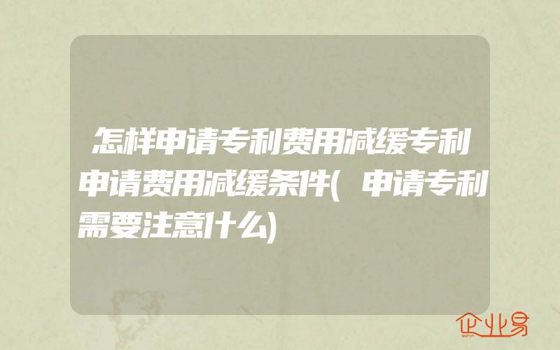 怎样申请专利费用减缓专利申请费用减缓条件(申请专利需要注意什么)