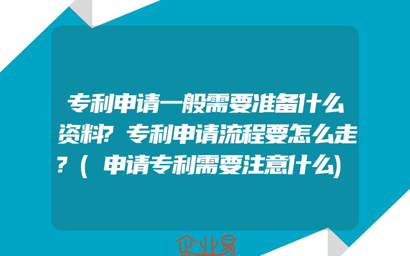 专利申请一般需要准备什么资料?专利申请流程要怎么走?(申请专利需要注意什么)