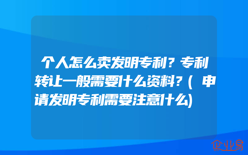 个人怎么卖发明专利？专利转让一般需要什么资料？(申请发明专利需要注意什么)