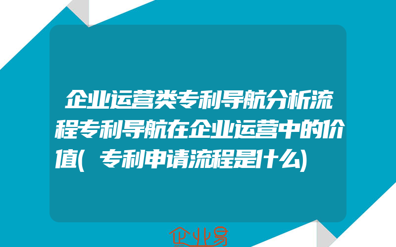 企业运营类专利导航分析流程专利导航在企业运营中的价值(专利申请流程是什么)