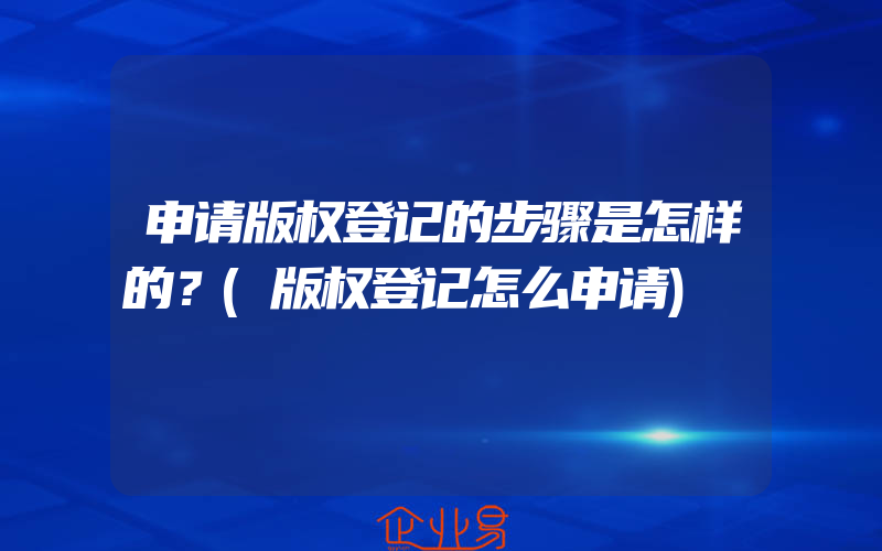 申请版权登记的步骤是怎样的？(版权登记怎么申请)