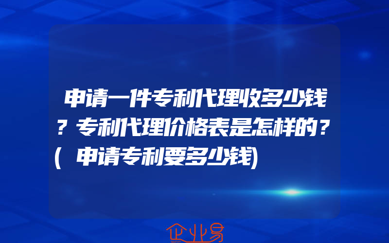 申请一件专利代理收多少钱？专利代理价格表是怎样的？(申请专利要多少钱)