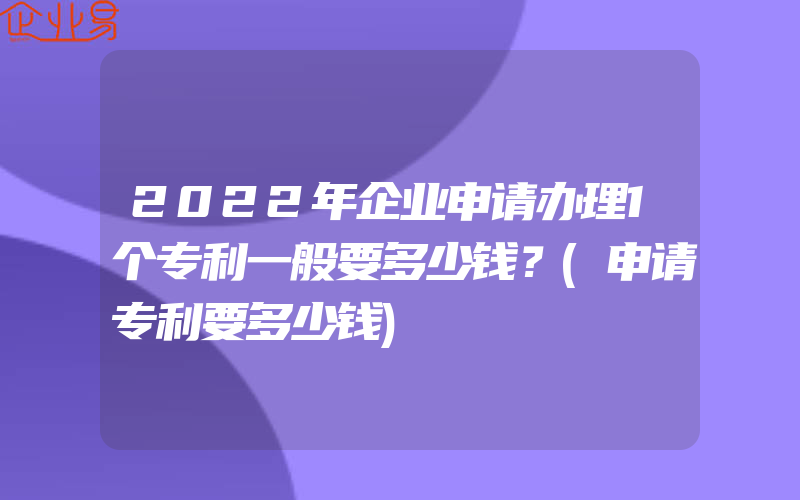 2022年企业申请办理1个专利一般要多少钱？(申请专利要多少钱)