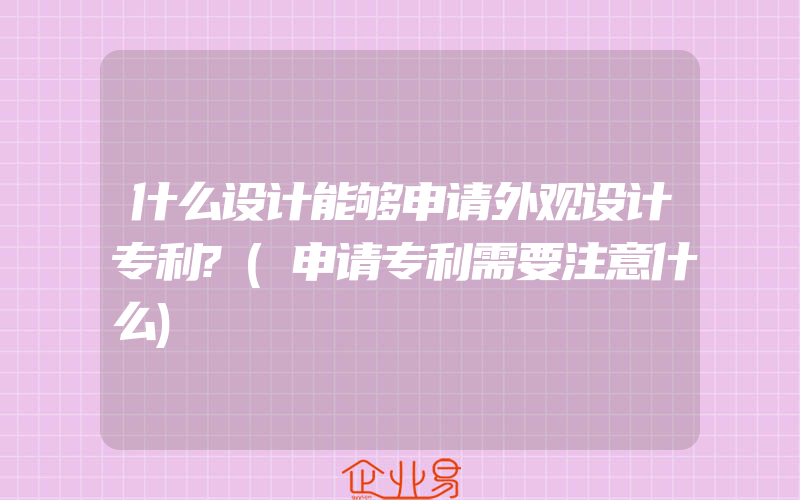 什么设计能够申请外观设计专利?(申请专利需要注意什么)