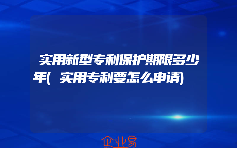 实用新型专利保护期限多少年(实用专利要怎么申请)