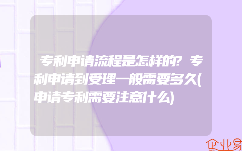 专利申请流程是怎样的?专利申请到受理一般需要多久(申请专利需要注意什么)