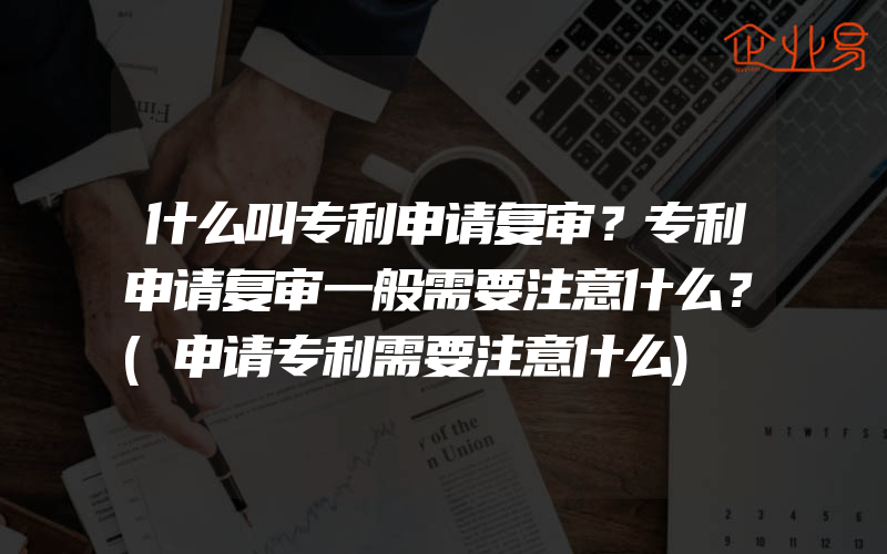 什么叫专利申请复审？专利申请复审一般需要注意什么？(申请专利需要注意什么)