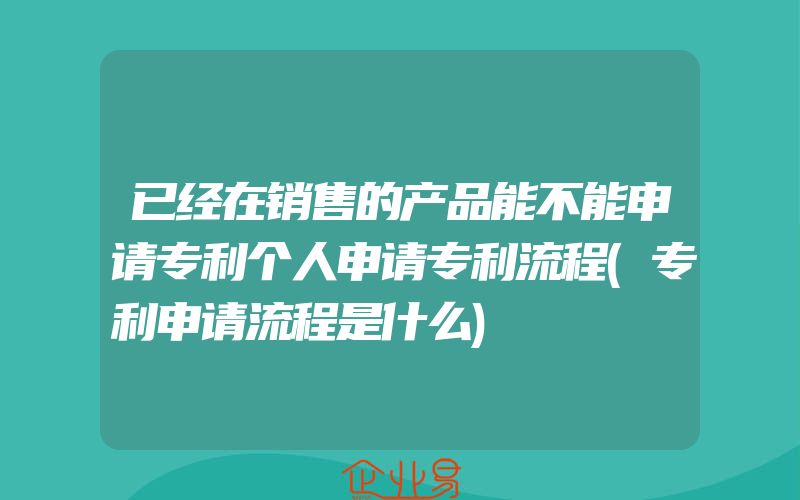 已经在销售的产品能不能申请专利个人申请专利流程(专利申请流程是什么)