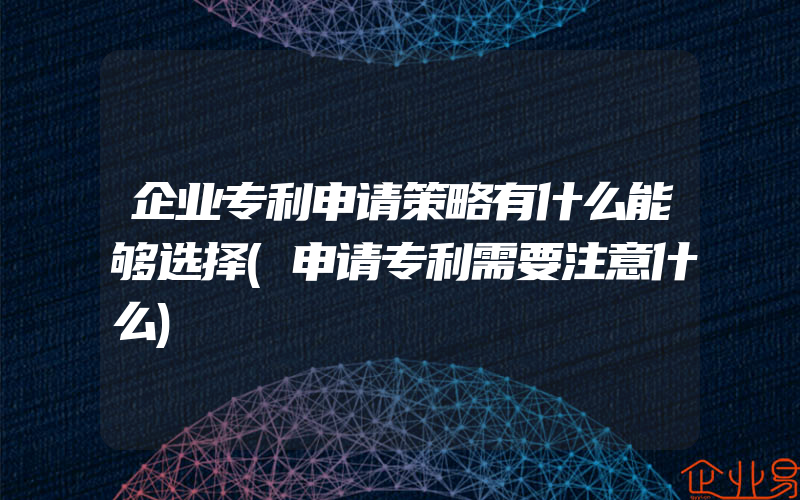 企业专利申请策略有什么能够选择(申请专利需要注意什么)