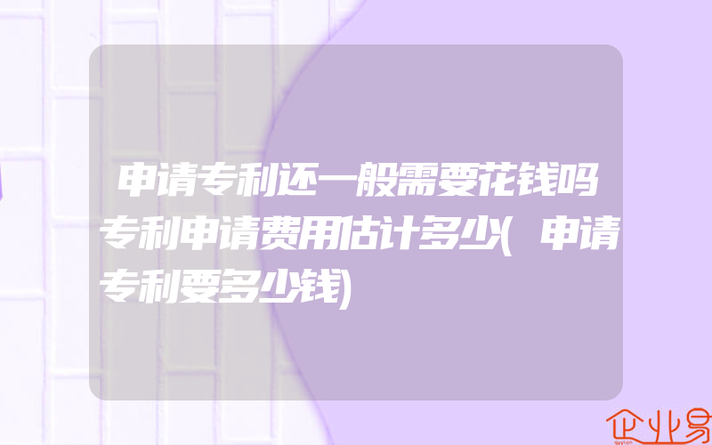 申请专利还一般需要花钱吗专利申请费用估计多少(申请专利要多少钱)