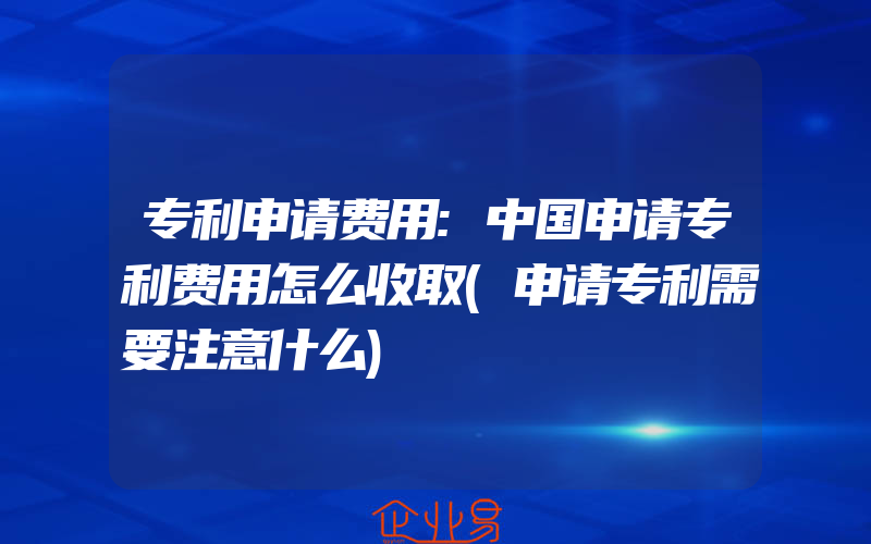 专利申请费用:中国申请专利费用怎么收取(申请专利需要注意什么)