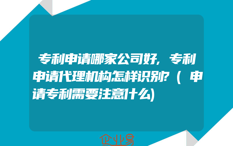 专利申请哪家公司好,专利申请代理机构怎样识别?(申请专利需要注意什么)