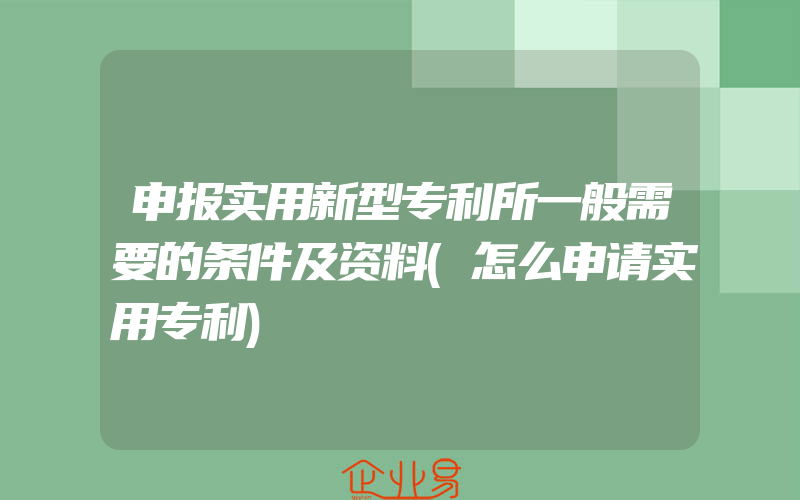 申报实用新型专利所一般需要的条件及资料(怎么申请实用专利)