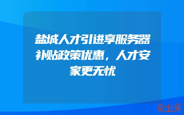 盐城人才引进享服务器补贴政策优惠，人才安家更无忧