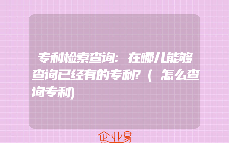 专利检索查询:在哪儿能够查询已经有的专利?(怎么查询专利)