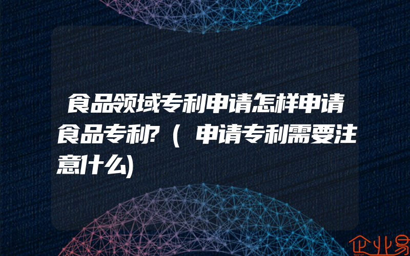 食品领域专利申请怎样申请食品专利?(申请专利需要注意什么)