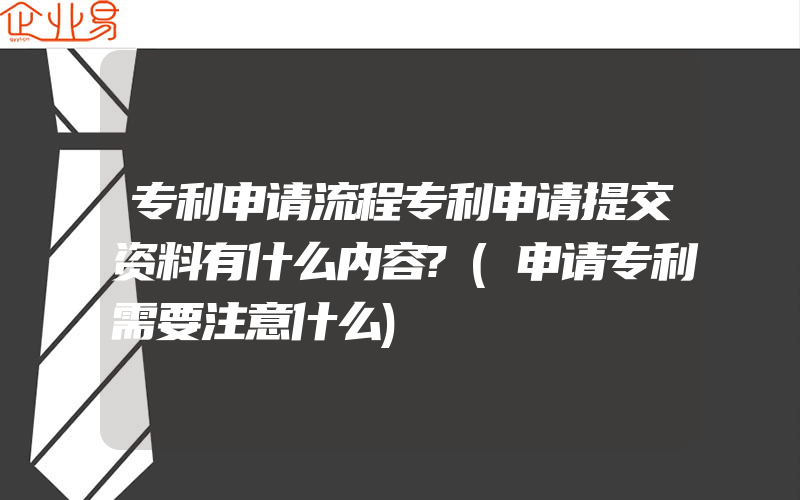 专利申请流程专利申请提交资料有什么内容?(申请专利需要注意什么)