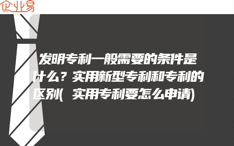 发明专利一般需要的条件是什么？实用新型专利和专利的区别(实用专利要怎么申请)