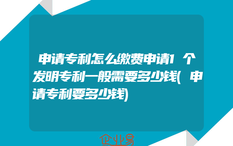 申请专利怎么缴费申请1个发明专利一般需要多少钱(申请专利要多少钱)