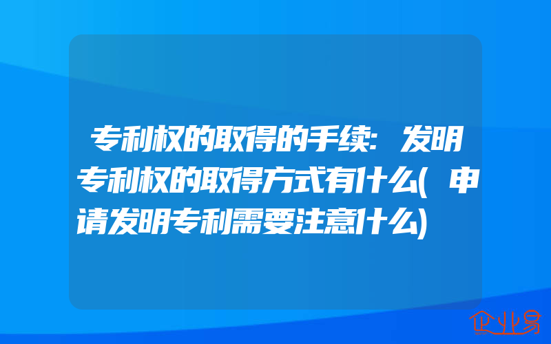 专利权的取得的手续:发明专利权的取得方式有什么(申请发明专利需要注意什么)